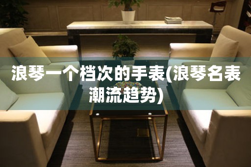 浪琴一個檔次的手表(浪琴名表潮流趨勢)