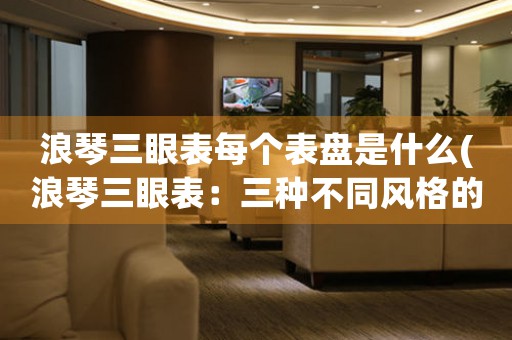 浪琴三眼表每個表盤是什么(浪琴三眼表：三種不同風格的完美選擇)