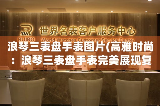 浪琴三表盤手表圖片(高雅時尚：浪琴三表盤手表完美展現(xiàn)復古魅力)