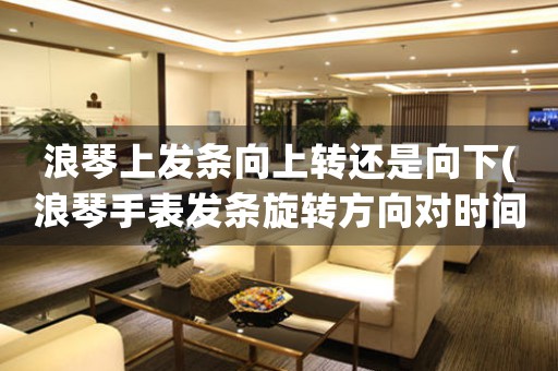 浪琴上發(fā)條向上轉還是向下(浪琴手表發(fā)條旋轉方向對時間的影響：向上或向下？)
