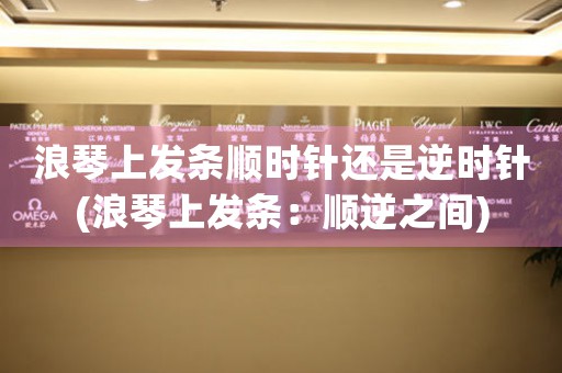 浪琴上發(fā)條順時針還是逆時針(浪琴上發(fā)條：順逆之間)