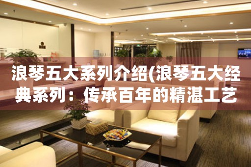 浪琴五大系列介紹(浪琴五大經(jīng)典系列：傳承百年的精湛工藝和卓越品質(zhì))