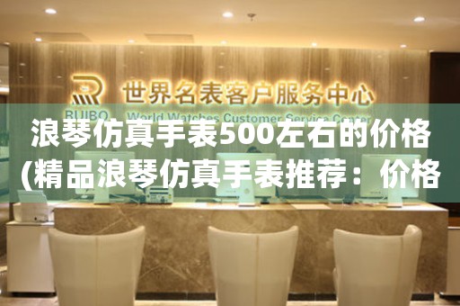 浪琴仿真手表500左右的價格(精品浪琴仿真手表推薦：價格500左右)