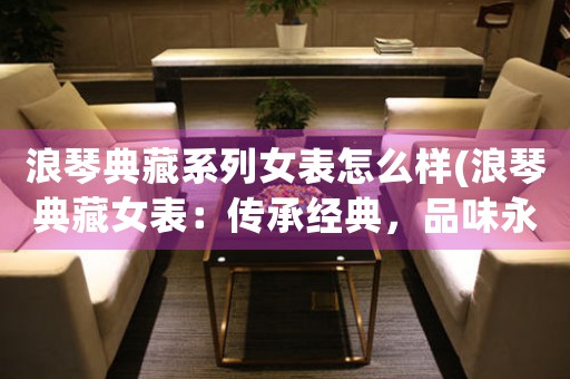 浪琴典藏系列女表怎么樣(浪琴典藏女表：傳承經(jīng)典，品味永恒)