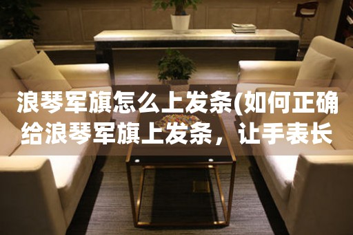 浪琴軍旗怎么上發(fā)條(如何正確給浪琴軍旗上發(fā)條，讓手表長久運轉(zhuǎn)？)