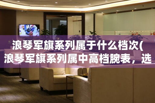 浪琴軍旗系列屬于什么檔次(浪琴軍旗系列屬中高檔腕表，選購指南與常見問題)