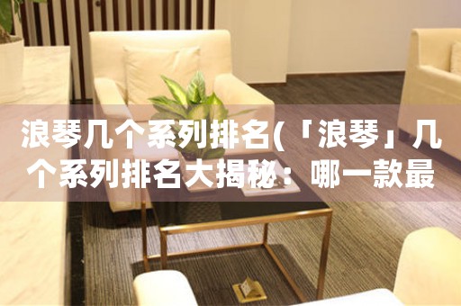 浪琴幾個系列排名(「浪琴」幾個系列排名大揭秘：哪一款最值得擁有？)