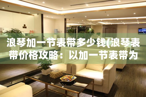浪琴加一節(jié)表帶多少錢(浪琴表帶價格攻略：以加一節(jié)表帶為中心)