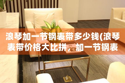浪琴加一節(jié)鋼表帶多少錢(浪琴表帶價格大比拼，加一節(jié)鋼表帶是否值得購買？)