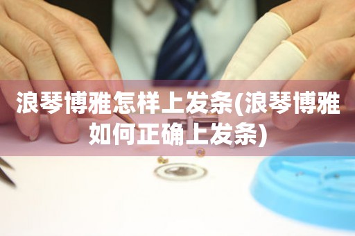 浪琴博雅怎樣上發(fā)條(浪琴博雅如何正確上發(fā)條)