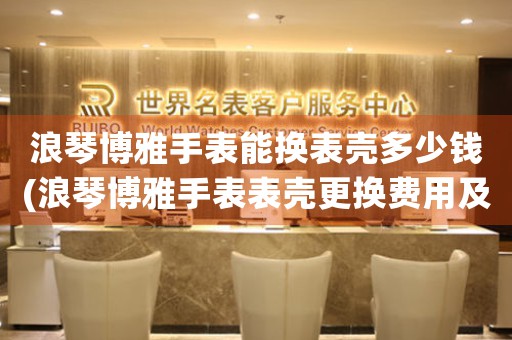 浪琴博雅手表能換表殼多少錢(浪琴博雅手表表殼更換費用及注意事項)