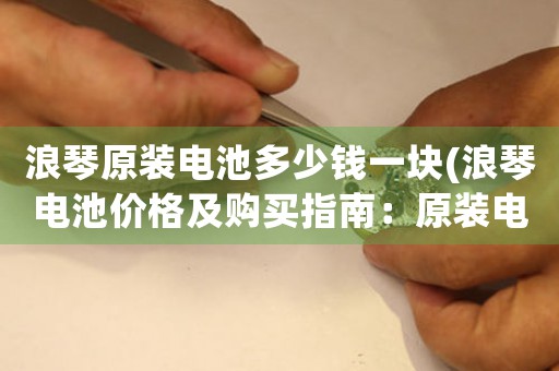 浪琴原裝電池多少錢一塊(浪琴電池價格及購買指南：原裝電池價格、維護方法及購買建議)