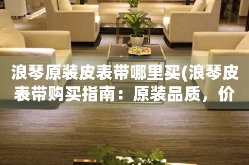 浪琴原裝皮表帶哪里買(浪琴皮表帶購買指南：原裝品質(zhì)，價格實惠)
