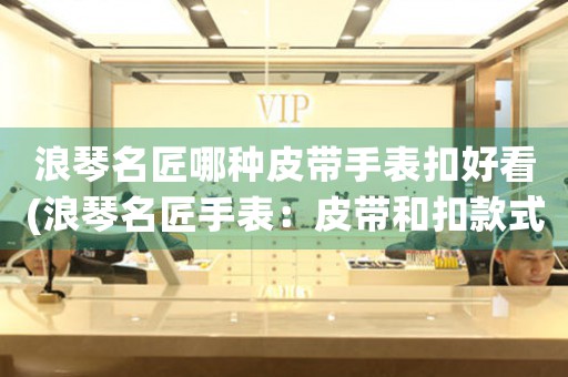 浪琴名匠哪種皮帶手表扣好看(浪琴名匠手表：皮帶和扣款式優(yōu)美完美結(jié)合)