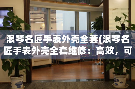 浪琴名匠手表外殼全套(浪琴名匠手表外殼全套維修：高效，可靠，全面！)
