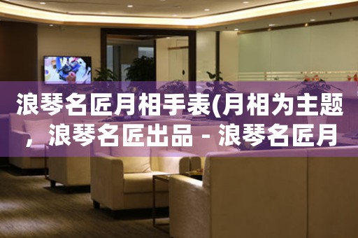 浪琴名匠月相手表(月相為主題，浪琴名匠出品 - 浪琴名匠月相手表詳解)