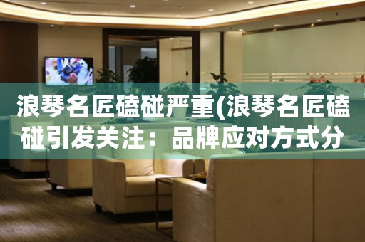 浪琴名匠磕碰嚴(yán)重(浪琴名匠磕碰引發(fā)關(guān)注：品牌應(yīng)對(duì)方式分析)