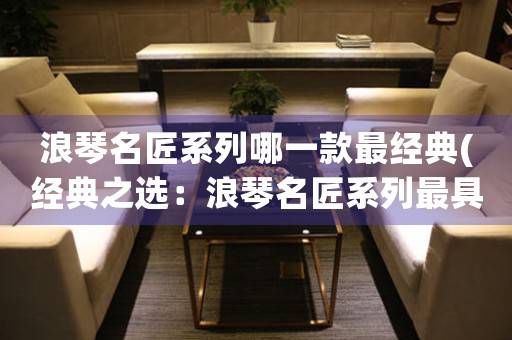 浪琴名匠系列哪一款最經(jīng)典(經(jīng)典之選：浪琴名匠系列最具特色款式推薦)