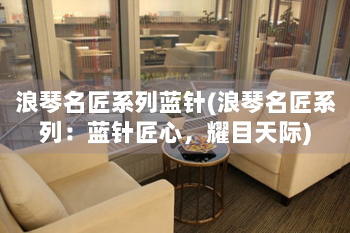 浪琴名匠系列藍(lán)針(浪琴名匠系列：藍(lán)針匠心，耀目天際)