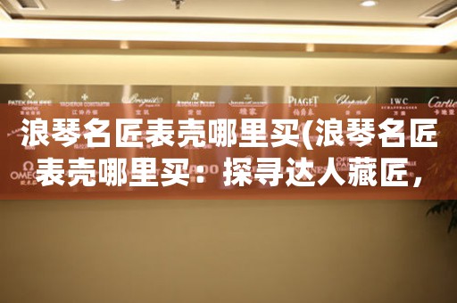 浪琴名匠表殼哪里買(浪琴名匠表殼哪里買：探尋達(dá)人藏匠，尋找海外靚表奇珍)