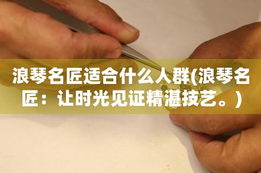 浪琴名匠適合什么人群(浪琴名匠：讓時(shí)光見證精湛技藝。)