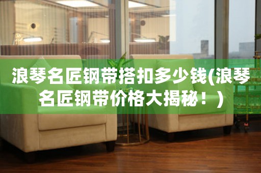 浪琴名匠鋼帶搭扣多少錢(浪琴名匠鋼帶價(jià)格大揭秘！)