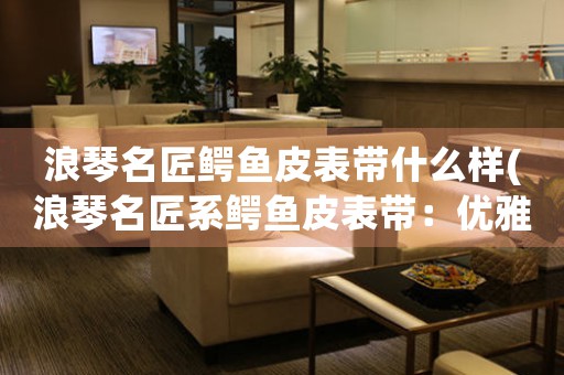 浪琴名匠鱷魚皮表帶什么樣(浪琴名匠系鱷魚皮表帶：優(yōu)雅高貴的腕間標(biāo)配)