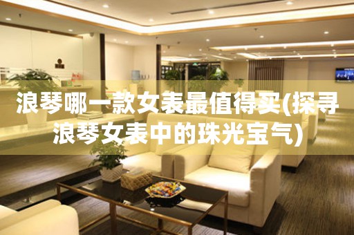 浪琴哪一款女表最值得買(探尋浪琴女表中的珠光寶氣)
