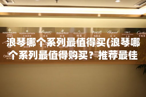 浪琴哪個(gè)系列最值得買(浪琴哪個(gè)系列最值得購(gòu)買？推薦最佳款式和購(gòu)買建議。)