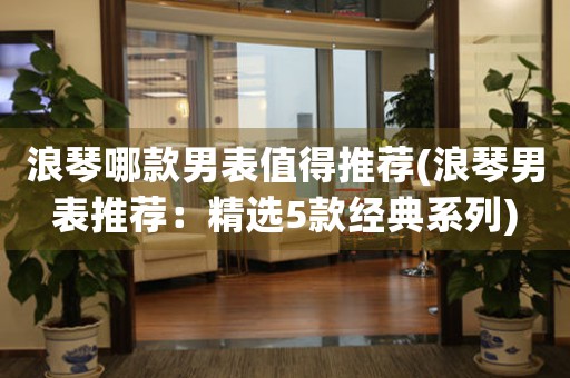 浪琴哪款男表值得推薦(浪琴男表推薦：精選5款經(jīng)典系列)