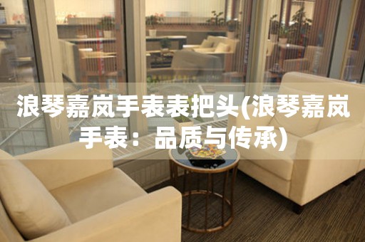 浪琴嘉嵐手表表把頭(浪琴嘉嵐手表：品質(zhì)與傳承)