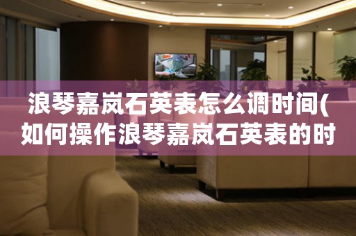 浪琴嘉嵐石英表怎么調(diào)時間(如何操作浪琴嘉嵐石英表的時間調(diào)節(jié)？)