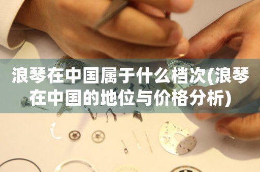 浪琴在中國屬于什么檔次(浪琴在中國的地位與價格分析)
