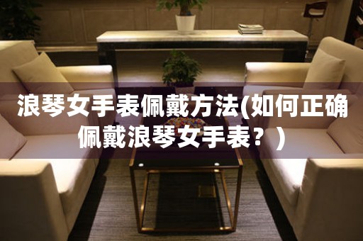 浪琴女手表佩戴方法(如何正確佩戴浪琴女手表？)