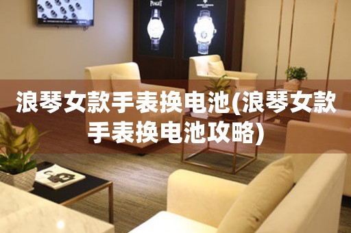 浪琴女款手表換電池(浪琴女款手表換電池攻略)