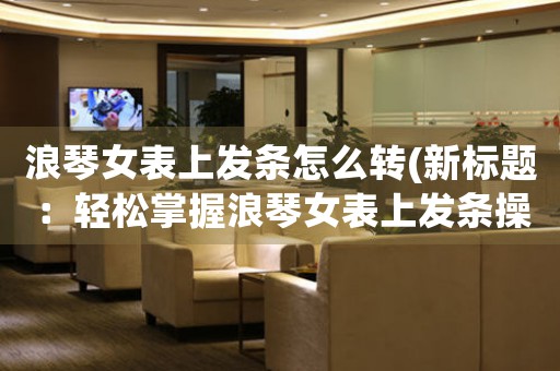 浪琴女表上發(fā)條怎么轉(zhuǎn)(新標(biāo)題：輕松掌握浪琴女表上發(fā)條操作技巧)