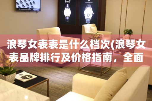 浪琴女表表是什么檔次(浪琴女表品牌排行及價格指南，全面解析浪琴女表檔次、款式、材質(zhì)、功能等相關(guān)信息)