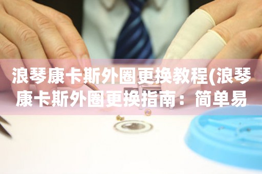 浪琴康卡斯外圈更換教程(浪琴康卡斯外圈更換指南：簡(jiǎn)單易學(xué)，快速實(shí)現(xiàn))