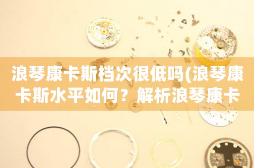 浪琴康卡斯檔次很低嗎(浪琴康卡斯水平如何？解析浪琴康卡斯的品質(zhì)和價(jià)值)