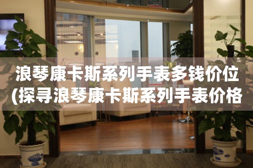浪琴康卡斯系列手表多錢價(jià)位(探尋浪琴康卡斯系列手表價(jià)格的變化趨勢(shì))
