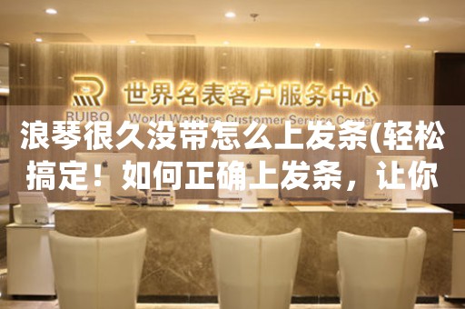 浪琴很久沒(méi)帶怎么上發(fā)條(輕松搞定！如何正確上發(fā)條，讓你的浪琴?gòu)?fù)活？)