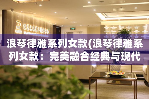 浪琴律雅系列女款(浪琴律雅系列女款：完美融合經(jīng)典與現(xiàn)代)