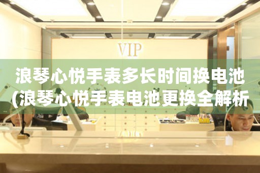 浪琴心悅手表多長(zhǎng)時(shí)間換電池(浪琴心悅手表電池更換全解析)