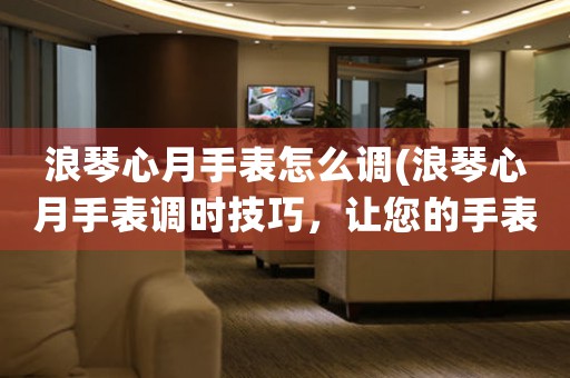 浪琴心月手表怎么調(diào)(浪琴心月手表調(diào)時(shí)技巧，讓您的手表運(yùn)轉(zhuǎn)如新！)