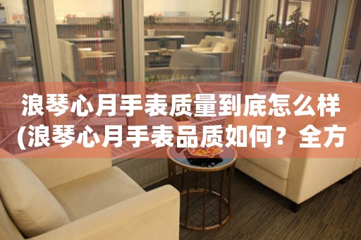 浪琴心月手表質(zhì)量到底怎么樣(浪琴心月手表品質(zhì)如何？全方位深度解析)