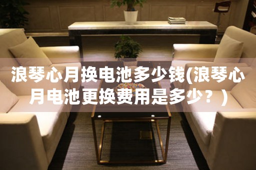 浪琴心月?lián)Q電池多少錢(浪琴心月電池更換費(fèi)用是多少？)