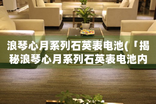 浪琴心月系列石英表電池(「揭秘浪琴心月系列石英表電池內(nèi)幕」)