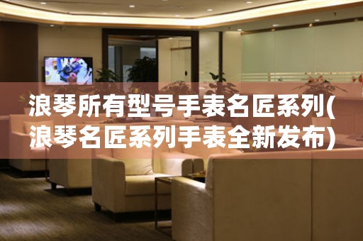 浪琴所有型號手表名匠系列(浪琴名匠系列手表全新發(fā)布)