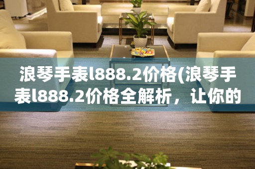 浪琴手表l888.2價格(浪琴手表l888.2價格全解析，讓你的手表購買無憂)