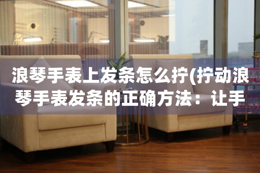 浪琴手表上發(fā)條怎么擰(擰動浪琴手表發(fā)條的正確方法：讓手表永葆精準運轉(zhuǎn))